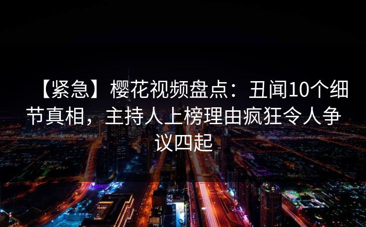 【紧急】樱花视频盘点:丑闻10个细节真相,主持人上榜理由疯狂令人争议四起 【紧急】樱花视频盘点:丑闻10个细节真相,主持人上榜理由疯狂令人争议四起