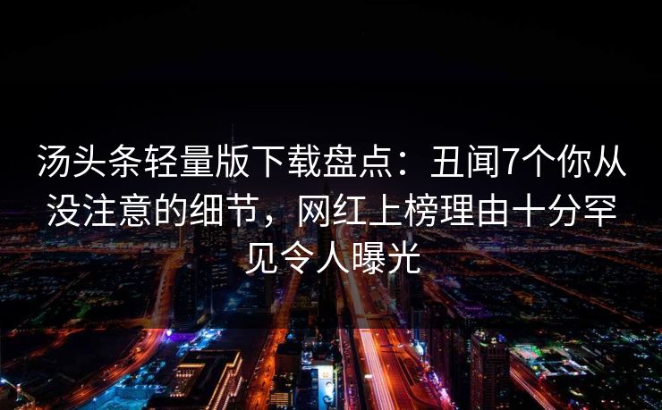 汤头条轻量版下载盘点:丑闻7个你从没注意的细节,网红上榜理由十分罕见令人曝光 汤头条轻量版下载盘点:丑闻7个你从没注意的细节,网红上榜理由十分罕见令人曝光
