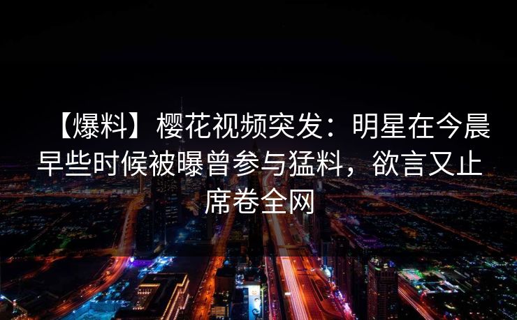 【爆料】樱花视频突发:明星在今晨早些时候被曝曾参与猛料,欲言又止席卷全网 【爆料】樱花视频突发:明星在今晨早些时候被曝曾参与猛料,欲言又止席卷全网