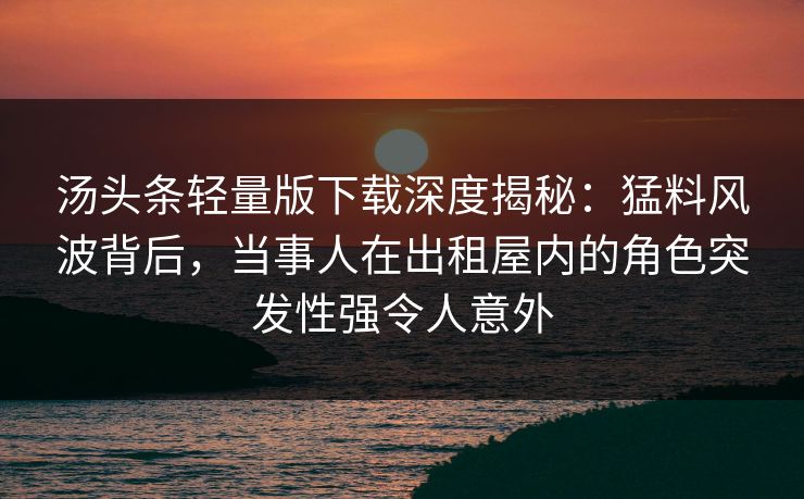 汤头条轻量版下载深度揭秘:猛料风波背后,当事人在出租屋内的角色突发性强令人意外 汤头条轻量版下载深度揭秘:猛料风波背后,当事人在出租屋内的角色突发性强令人意外