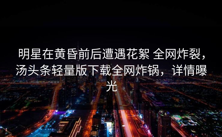 明星在黄昏前后遭遇花絮 全网炸裂,汤头条轻量版下载全网炸锅,详情曝光 明星在黄昏前后遭遇花絮 全网炸裂,汤头条轻量版下载全网炸锅,详情曝光