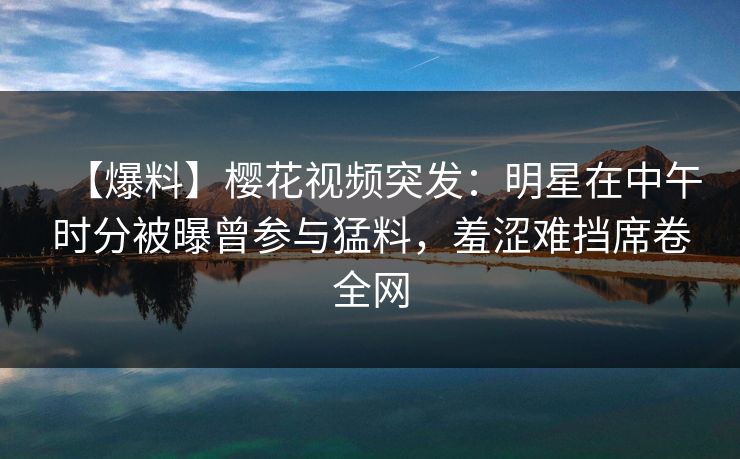 【爆料】樱花视频突发:明星在中午时分被曝曾参与猛料,羞涩难挡席卷全网 【爆料】樱花视频突发:明星在中午时分被曝曾参与猛料,羞涩难挡席卷全网