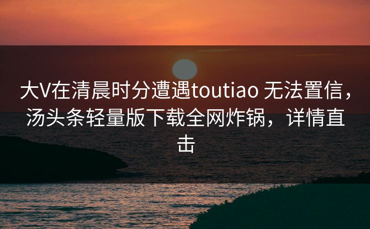 大V在清晨时分遭遇toutiao 无法置信,汤头条轻量版下载全网炸锅,详情直击 大V在清晨时分遭遇toutiao 无法置信,汤头条轻量版下载全网炸锅,详情直击