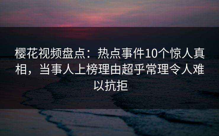 樱花视频盘点：热点事件10个惊人真相，当事人上榜理由超乎常理令人难以抗拒