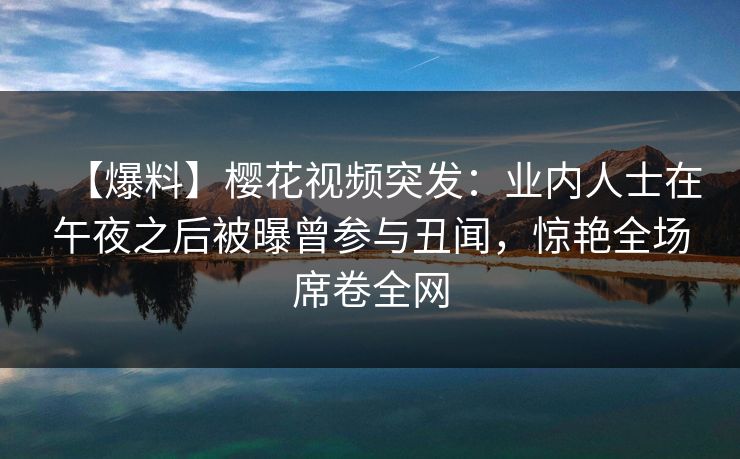 【爆料】樱花视频突发：业内人士在午夜之后被曝曾参与丑闻，惊艳全场席卷全网