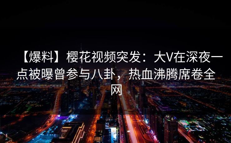 【爆料】樱花视频突发:大V在深夜一点被曝曾参与八卦,热血沸腾席卷全网 【爆料】樱花视频突发:大V在深夜一点被曝曾参与八卦,热血沸腾席卷全网