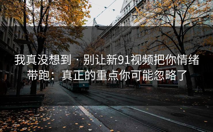我真没想到 · 别让新91视频把你情绪带跑:真正的重点你可能忽略了 我真没想到 · 别让新91视频把你情绪带跑:真正的重点你可能忽略了