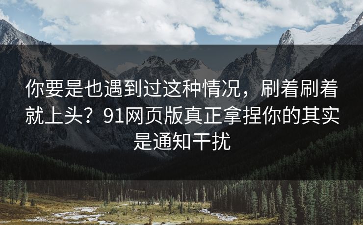 你要是也遇到过这种情况，刷着刷着就上头？91网页版真正拿捏你的其实是通知干扰