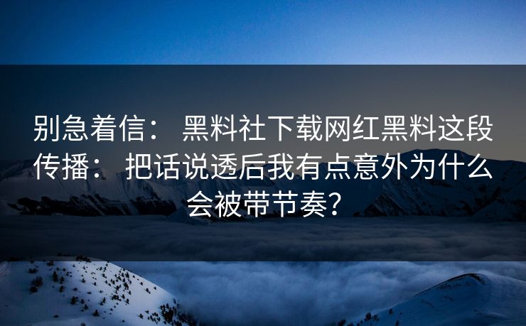 别急着信： 黑料社下载网红黑料这段传播： 把话说透后我有点意外为什么会被带节奏？