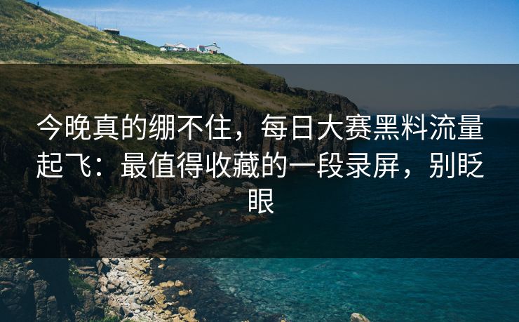 今晚真的绷不住，每日大赛黑料流量起飞：最值得收藏的一段录屏，别眨眼