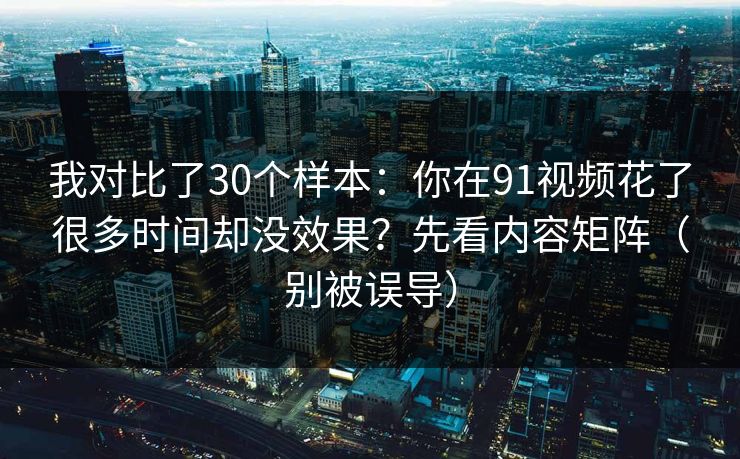 我对比了30个样本：你在91视频花了很多时间却没效果？先看内容矩阵（别被误导）
