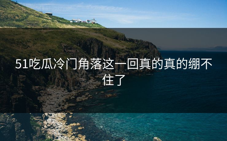 51吃瓜冷门角落这一回真的真的绷不住了