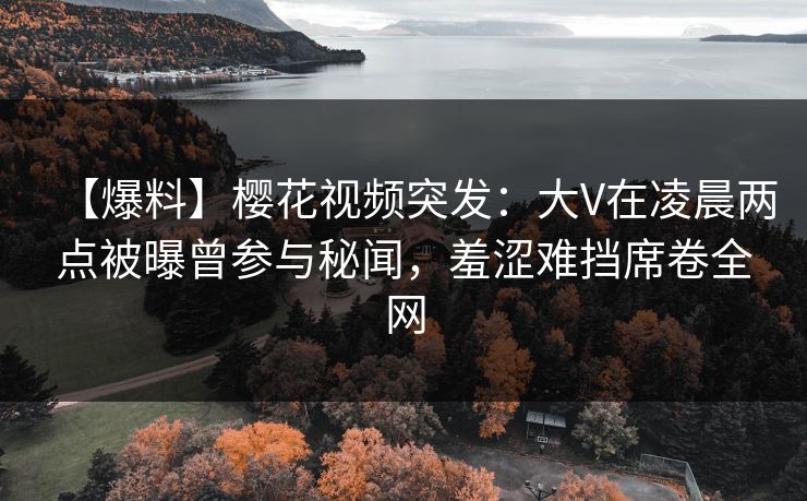【爆料】樱花视频突发：大V在凌晨两点被曝曾参与秘闻，羞涩难挡席卷全网