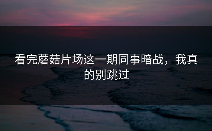 看完蘑菇片场这一期同事暗战,我真的别跳过 看完蘑菇片场这一期同事暗战,我真的别跳过